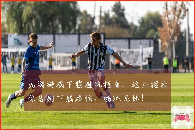九游游戏下载避坑指南：这几招让你告别下载烦恼，畅玩无忧！